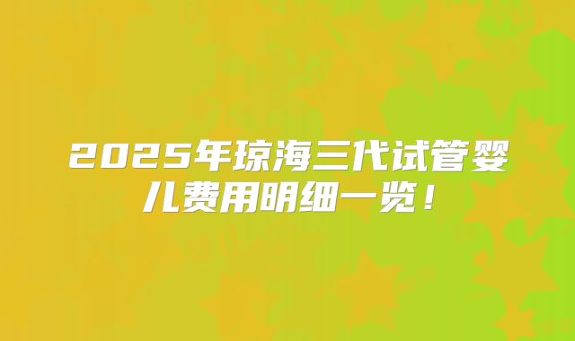 2025年琼海三代试管婴儿费用明细一览！