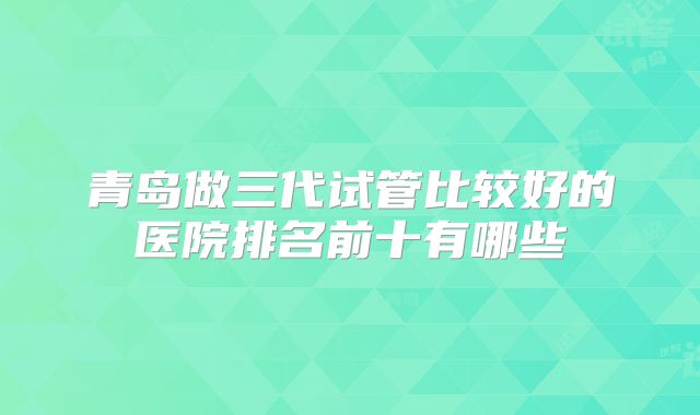 青岛做三代试管比较好的医院排名前十有哪些