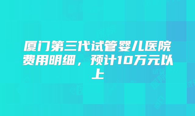 厦门第三代试管婴儿医院费用明细，预计10万元以上
