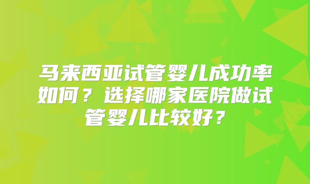 马来西亚试管婴儿成功率如何？选择哪家医院做试管婴儿比较好？