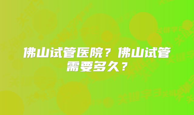 佛山试管医院?佛山试管需要多久?