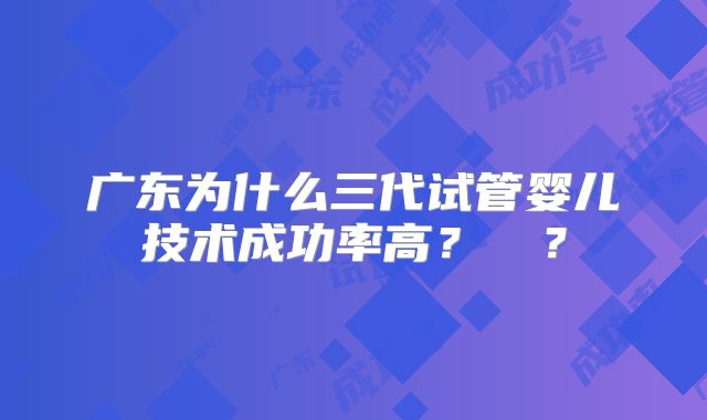 广东为什么三代试管婴儿技术成功率高？  ？