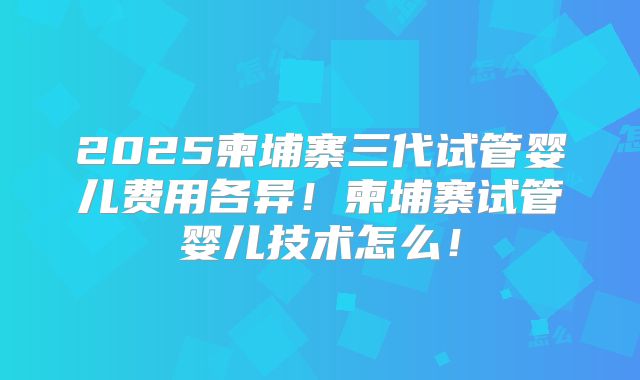 2025柬埔寨三代试管婴儿费用各异！柬埔寨试管婴儿技术怎么！