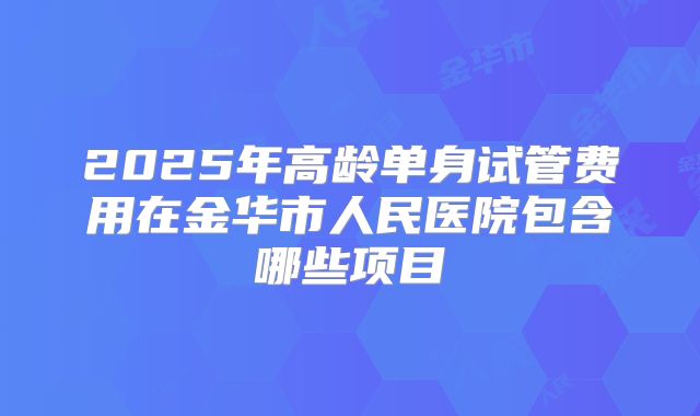 2025年高龄单身试管费用在金华市人民医院包含哪些项目