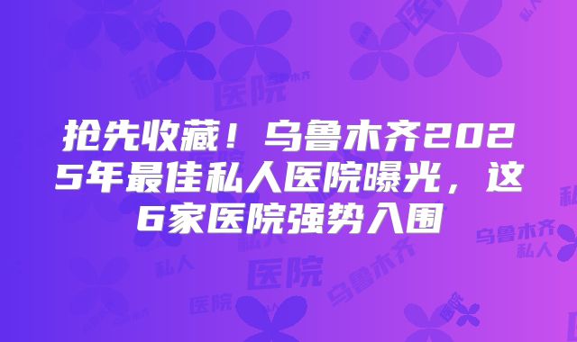抢先收藏！乌鲁木齐2025年最佳私人医院曝光，这6家医院强势入围