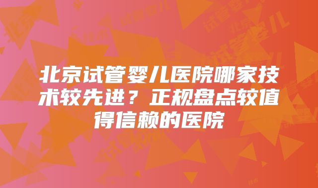 北京试管婴儿医院哪家技术较先进？正规盘点较值得信赖的医院