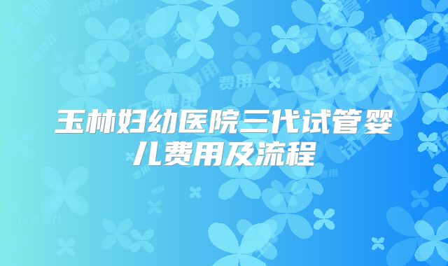 玉林妇幼医院三代试管婴儿费用及流程
