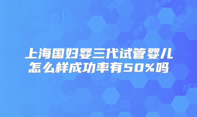 上海国妇婴三代试管婴儿怎么样成功率有50%吗