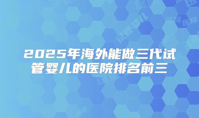 2025年海外能做三代试管婴儿的医院排名前三