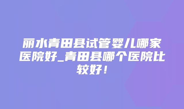 丽水青田县试管婴儿哪家医院好_青田县哪个医院比较好！