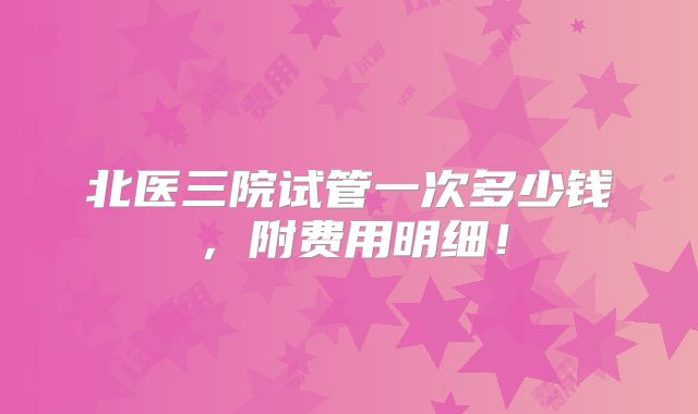 北医三院试管一次多少钱,附费用明细!