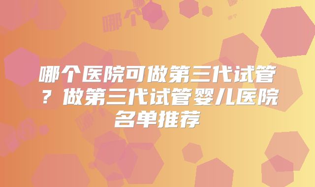 哪个医院可做第三代试管？做第三代试管婴儿医院名单推荐