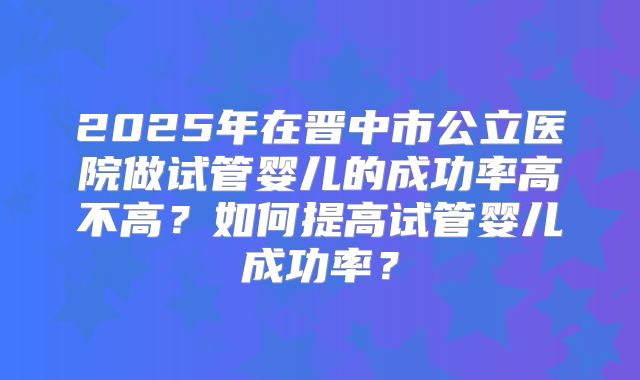 2025年在晋中市公立医院做试管婴儿的成功率高不高？如何提高试管婴儿成功率？
