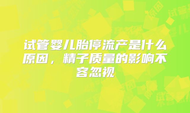 试管婴儿胎停流产是什么原因，精子质量的影响不容忽视