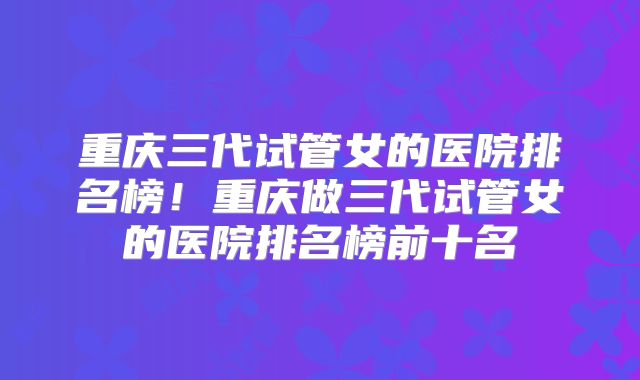 重庆三代试管女的医院排名榜！重庆做三代试管女的医院排名榜前十名