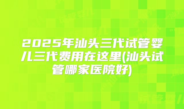 2025年汕头三代试管婴儿三代费用在这里(汕头试管哪家医院好)