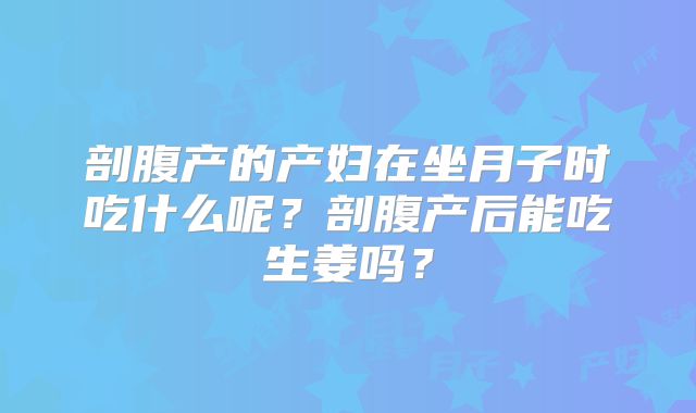 剖腹产的产妇在坐月子时吃什么呢?剖腹产后能吃生姜吗?