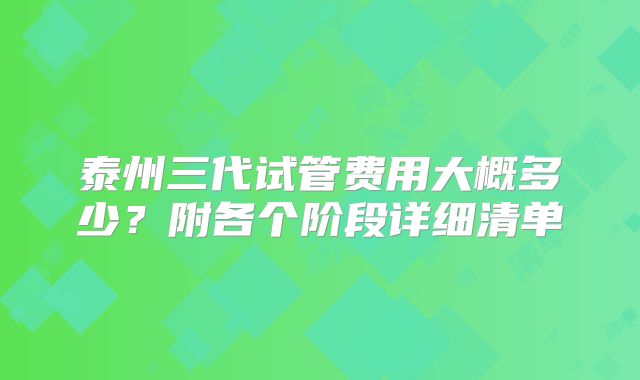 泰州三代试管费用大概多少？附各个阶段详细清单