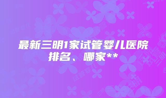 最新三明1家试管婴儿医院排名、哪家**