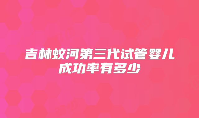 吉林蛟河第三代试管婴儿成功率有多少