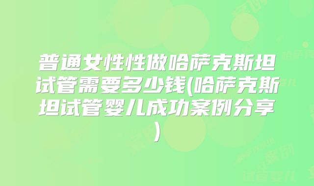 普通女性性做哈萨克斯坦试管需要多少钱(哈萨克斯坦试管婴儿成功案例分享)