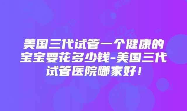 美国三代试管一个健康的宝宝要花多少钱-美国三代试管医院哪家好!