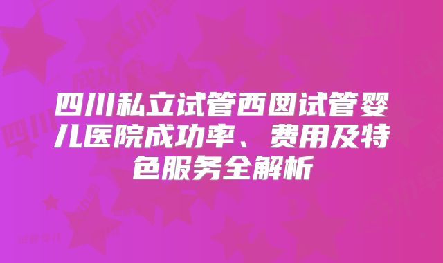 四川私立试管西囡试管婴儿医院成功率、费用及特色服务全解析