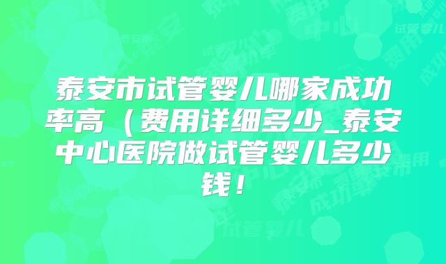 泰安市试管婴儿哪家成功率高（费用详细多少_泰安中心医院做试管婴儿多少钱！