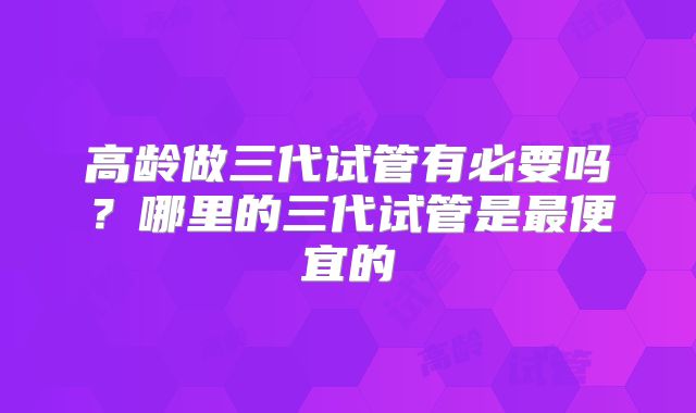 高龄做三代试管有必要吗？哪里的三代试管是最便宜的