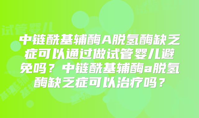 中链酰基辅酶A脱氢酶缺乏症可以通过做试管婴儿避免吗?中链酰基辅酶a脱氢酶缺乏症可以治疗吗?