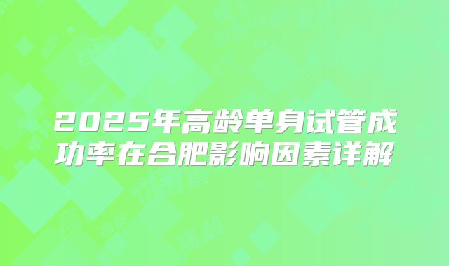 2025年高龄单身试管成功率在合肥影响因素详解