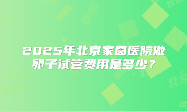 2025年北京家圆医院做卵子试管费用是多少？