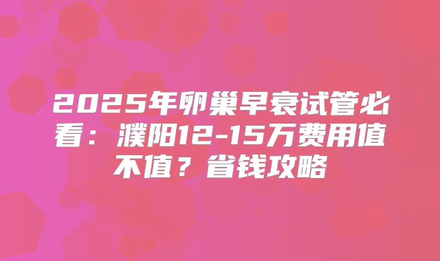 2025年卵巢早衰试管必看：濮阳12-15万费用值不值？省钱攻略