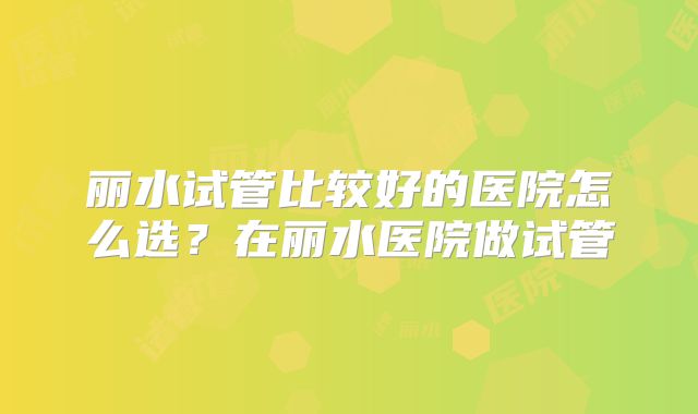 丽水试管比较好的医院怎么选？在丽水医院做试管