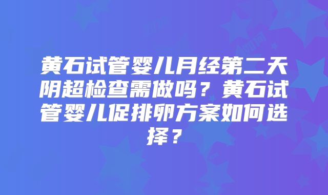 黄石试管婴儿月经第二天阴超检查需做吗?黄石试管婴儿促排卵方案如何选择?