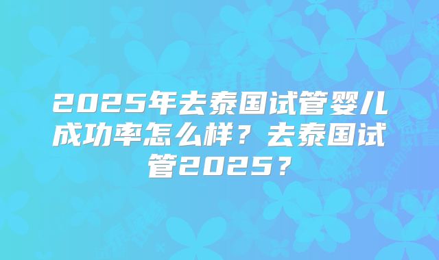 2025年去泰国试管婴儿成功率怎么样？去泰国试管2025？