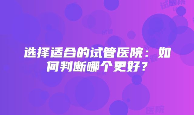 选择适合的试管医院：如何判断哪个更好？