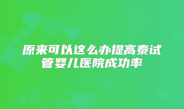 原来可以这么办提高泰试管婴儿医院成功率