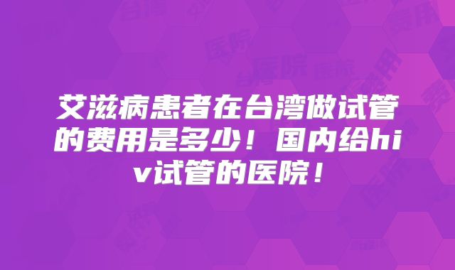 艾滋病患者在台湾做试管的费用是多少！国内给hiv试管的医院！