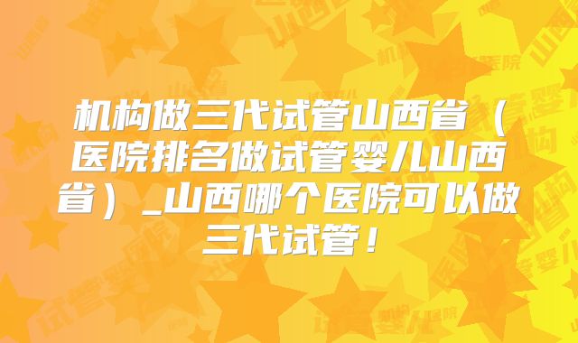 机构做三代试管山西省（医院排名做试管婴儿山西省）_山西哪个医院可以做三代试管！