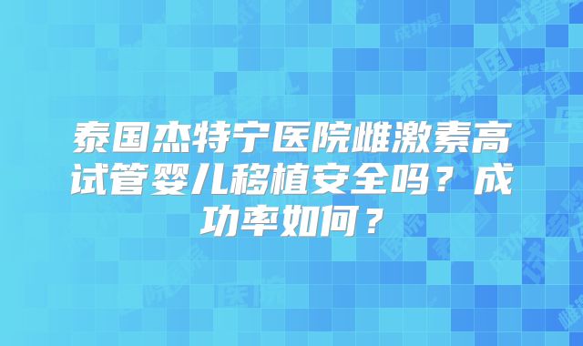 泰国杰特宁医院雌激素高试管婴儿移植安全吗？成功率如何？