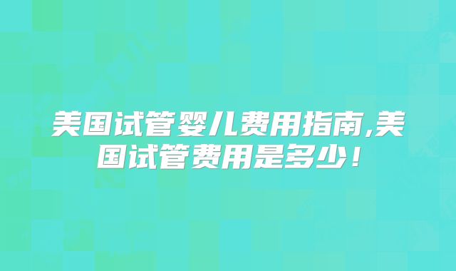 美国试管婴儿费用指南,美国试管费用是多少！
