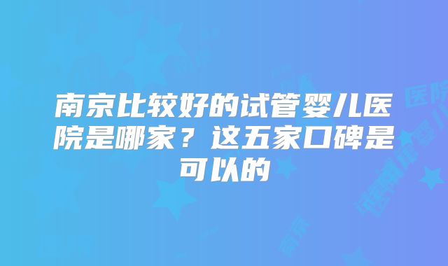 南京比较好的试管婴儿医院是哪家？这五家口碑是可以的