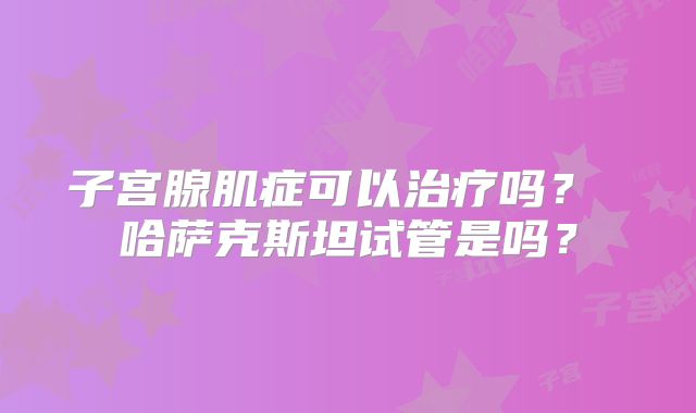 子宫腺肌症可以治疗吗？ 哈萨克斯坦试管是吗？