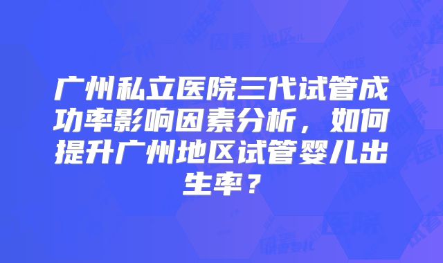 广州私立医院三代试管成功率影响因素分析，如何提升广州地区试管婴儿出生率？