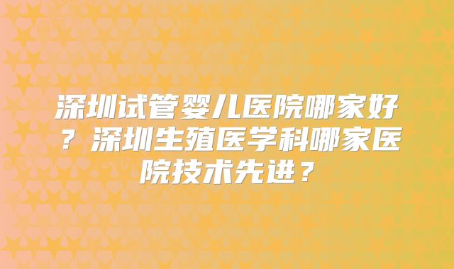 深圳试管婴儿医院哪家好？深圳生殖医学科哪家医院技术先进？