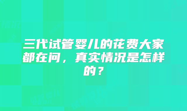 三代试管婴儿的花费大家都在问，真实情况是怎样的？