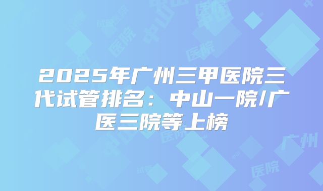 2025年广州三甲医院三代试管排名:中山一院/广医三院等上榜