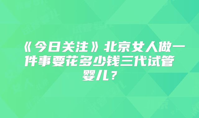 《今日关注》北京女人做一件事要花多少钱三代试管婴儿？