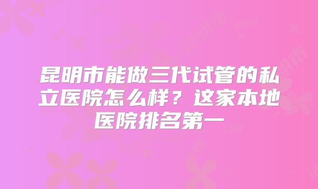 昆明市能做三代试管的私立医院怎么样？这家本地医院排名第一